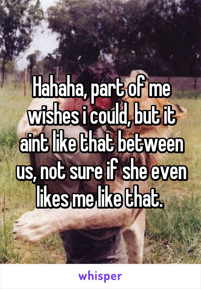 Hahaha, part of me wishes i could, but it aint like that between us, not sure if she even likes me like that. 