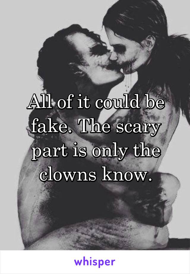 All of it could be fake. The scary part is only the clowns know.