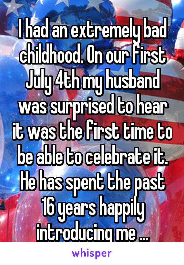 I had an extremely bad childhood. On our first July 4th my husband was surprised to hear it was the first time to be able to celebrate it. He has spent the past 16 years happily introducing me ...