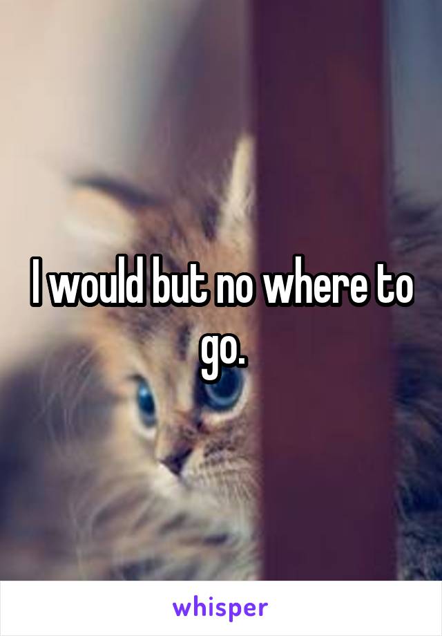 I would but no where to go.