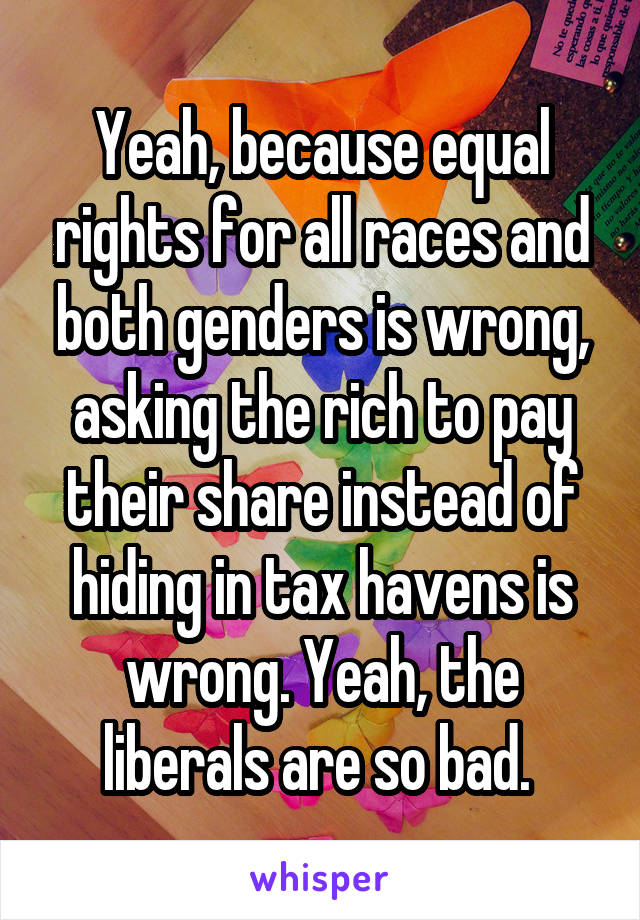 Yeah, because equal rights for all races and both genders is wrong, asking the rich to pay their share instead of hiding in tax havens is wrong. Yeah, the liberals are so bad. 