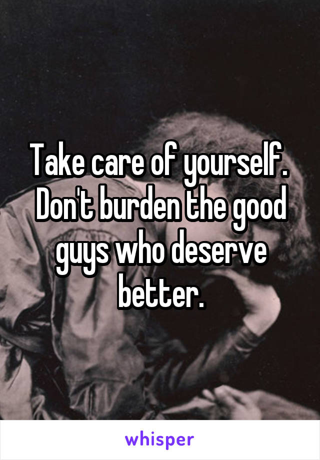 Take care of yourself.  Don't burden the good guys who deserve better.