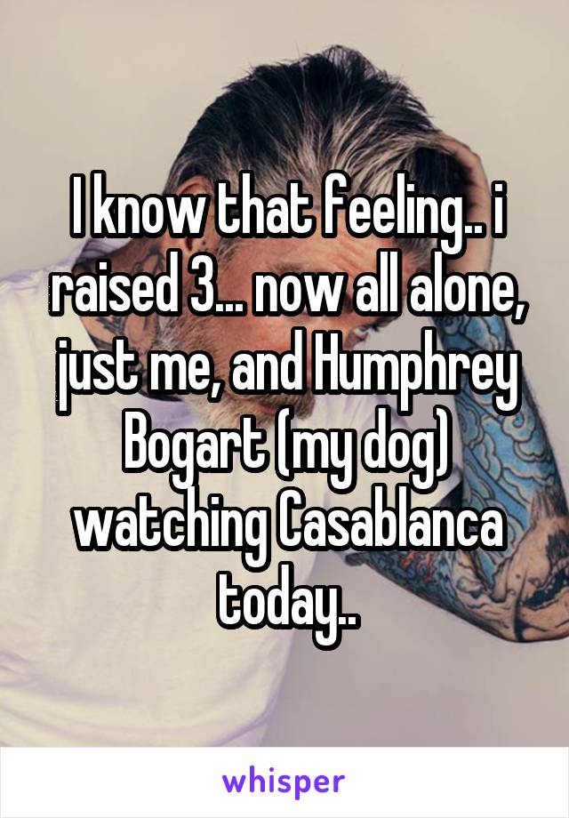 I know that feeling.. i raised 3... now all alone, just me, and Humphrey Bogart (my dog) watching Casablanca today..