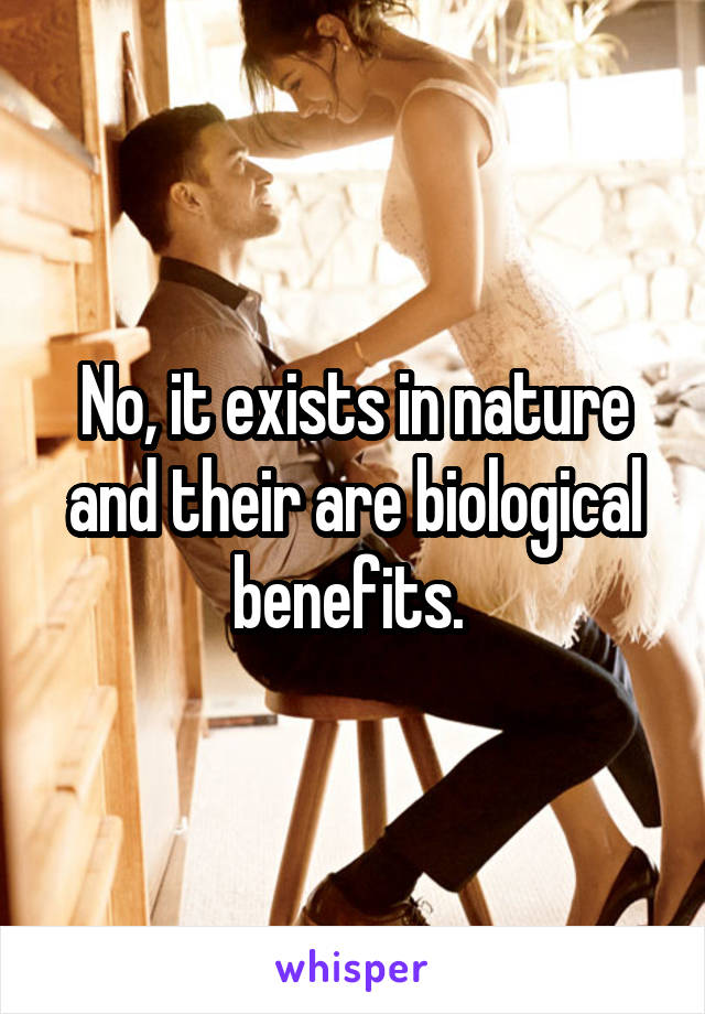 No, it exists in nature and their are biological benefits. 