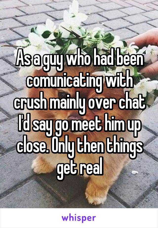 As a guy who had been comunicating with crush mainly over chat I'd say go meet him up close. Only then things get real