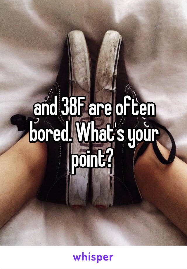 and 38F are often bored. What's your point? 