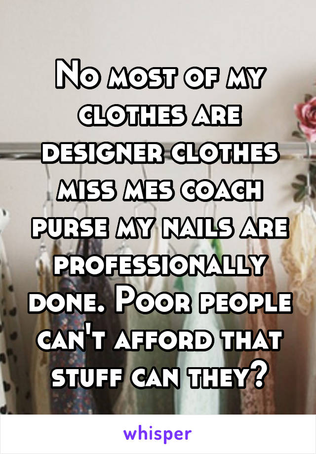 No most of my clothes are designer clothes miss mes coach purse my nails are professionally done. Poor people can't afford that stuff can they?