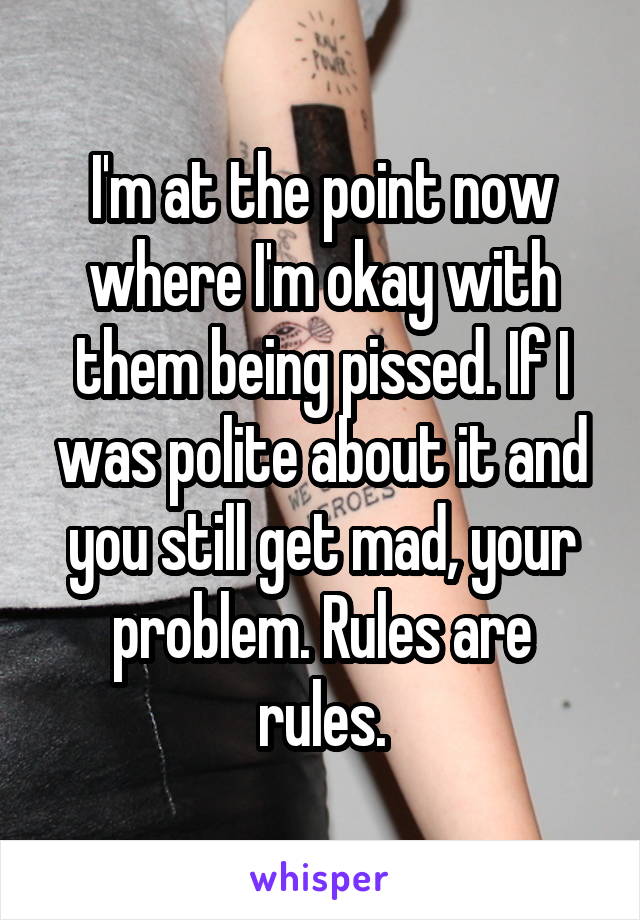 I'm at the point now where I'm okay with them being pissed. If I was polite about it and you still get mad, your problem. Rules are rules.