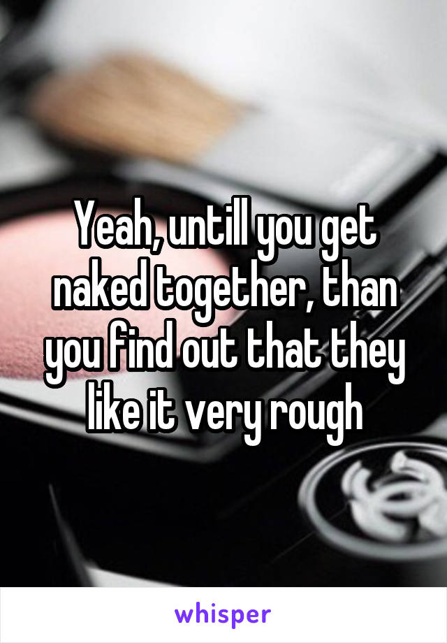 Yeah, untill you get naked together, than you find out that they like it very rough