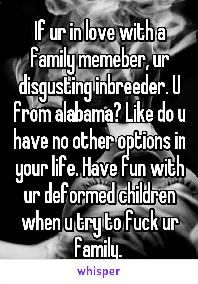 If ur in love with a family memeber, ur disgusting inbreeder. U from alabama? Like do u have no other options in your life. Have fun with ur deformed children when u try to fuck ur family. 