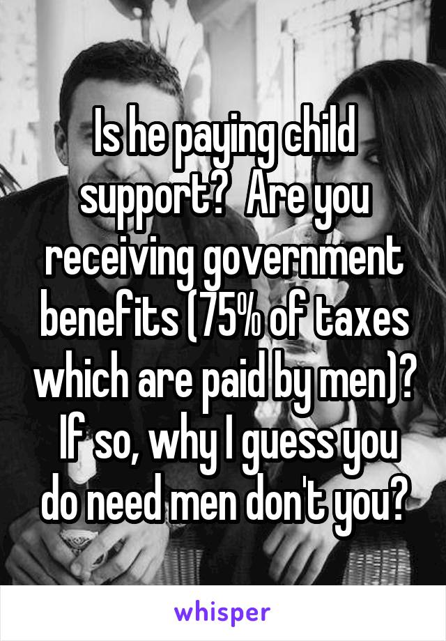 Is he paying child support?  Are you receiving government benefits (75% of taxes which are paid by men)?  If so, why I guess you do need men don't you?