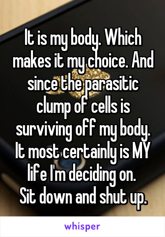 It is my body. Which makes it my choice. And since the parasitic clump of cells is surviving off my body. It most certainly is MY life I'm deciding on. 
Sit down and shut up.
