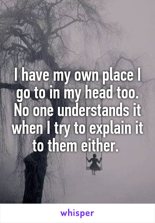 I have my own place I go to in my head too. No one understands it when I try to explain it to them either. 