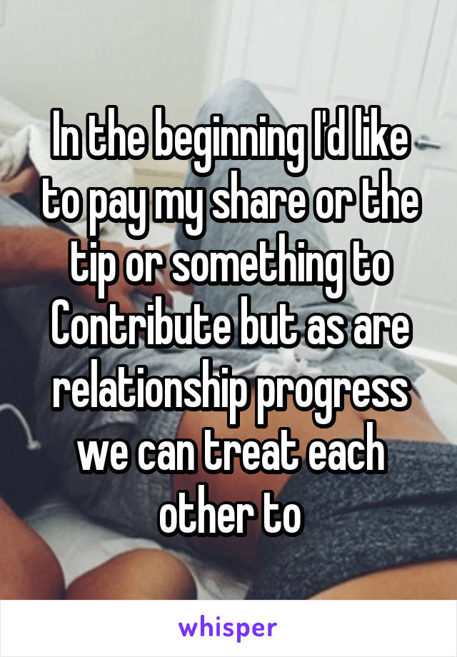 In the beginning I'd like to pay my share or the tip or something to Contribute but as are relationship progress we can treat each other to