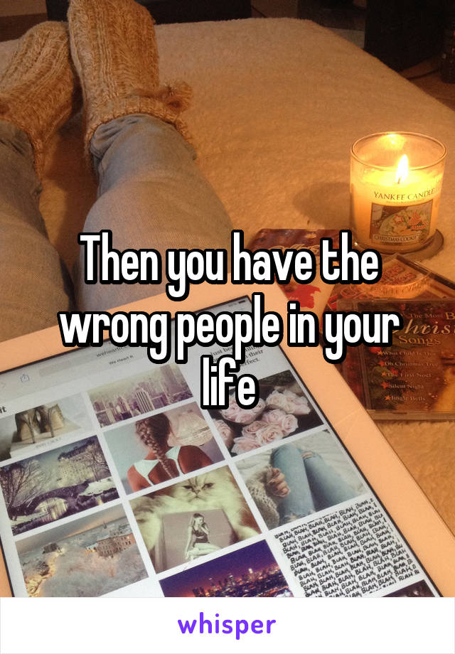Then you have the wrong people in your life