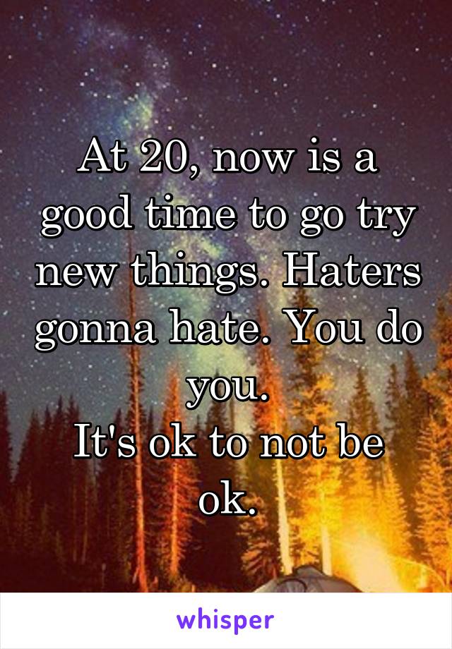 At 20, now is a good time to go try new things. Haters gonna hate. You do you.
It's ok to not be ok.