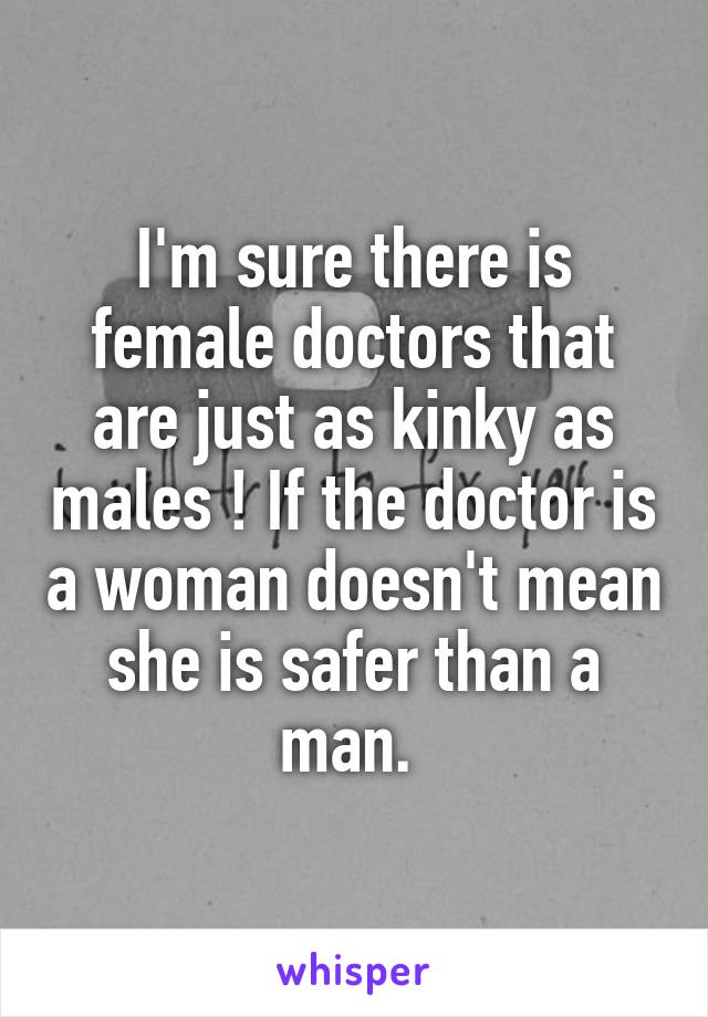 I'm sure there is female doctors that are just as kinky as males ! If the doctor is a woman doesn't mean she is safer than a man. 