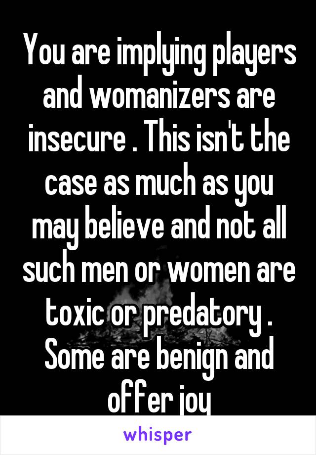 You are implying players and womanizers are insecure . This isn't the case as much as you may believe and not all such men or women are toxic or predatory . Some are benign and offer joy