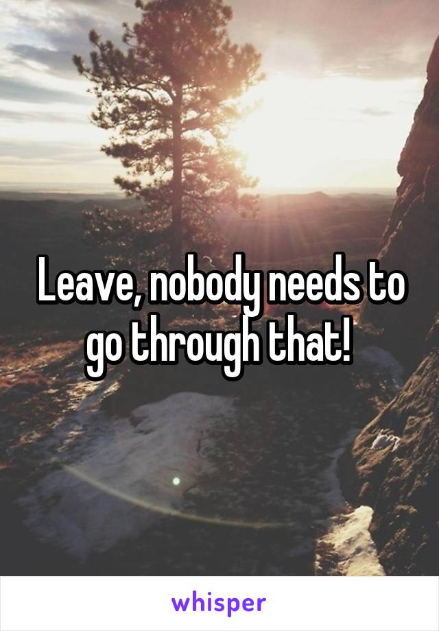 Leave, nobody needs to go through that! 