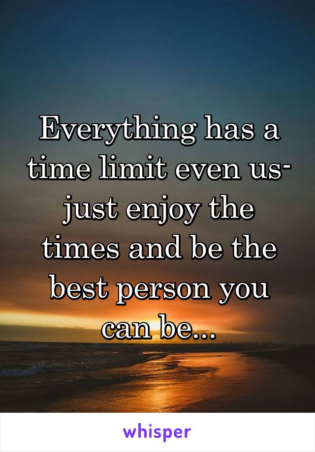 Everything has a time limit even us- just enjoy the times and be the best person you can be...