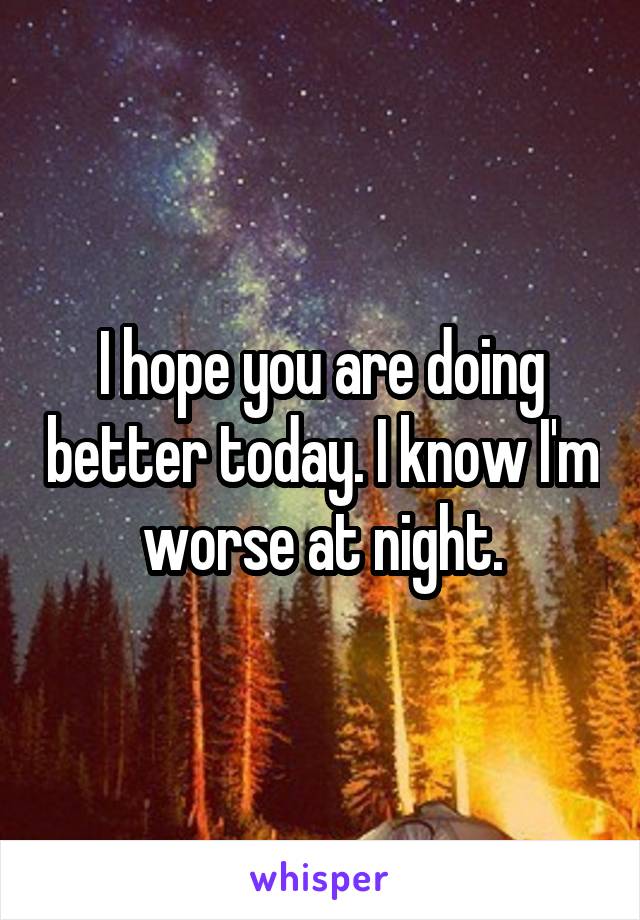 I hope you are doing better today. I know I'm worse at night.