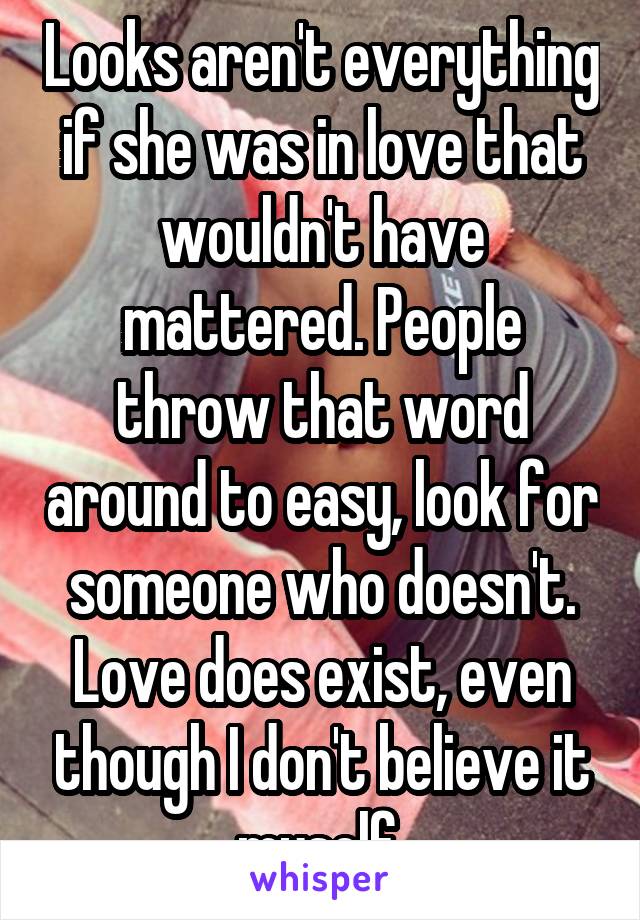 Looks aren't everything if she was in love that wouldn't have mattered. People throw that word around to easy, look for someone who doesn't. Love does exist, even though I don't believe it myself 