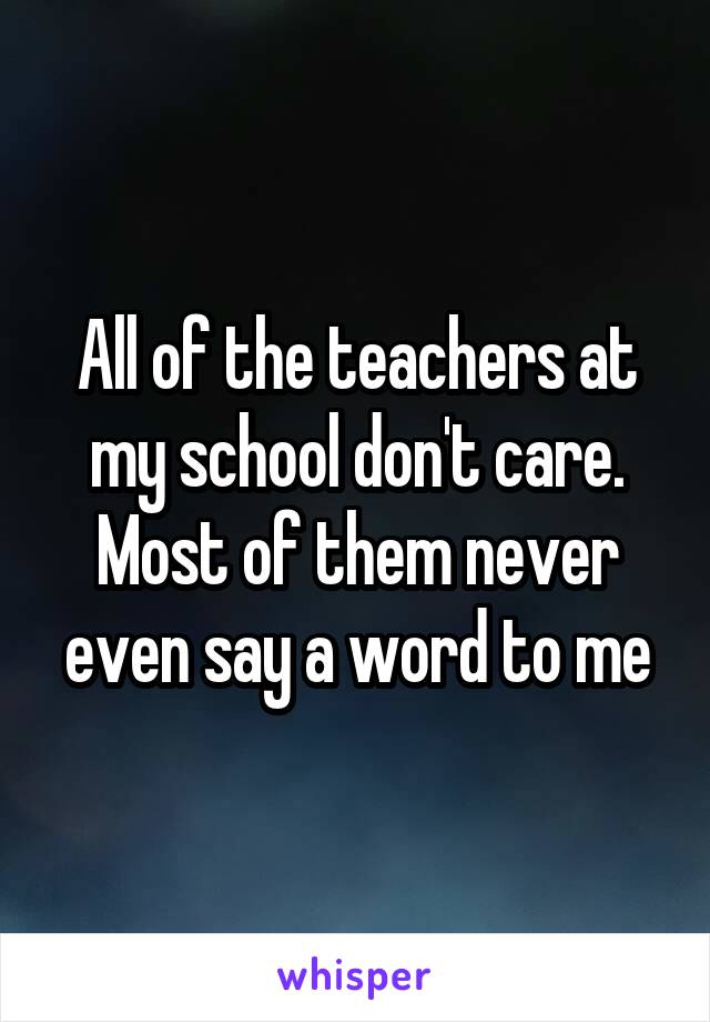 All of the teachers at my school don't care. Most of them never even say a word to me