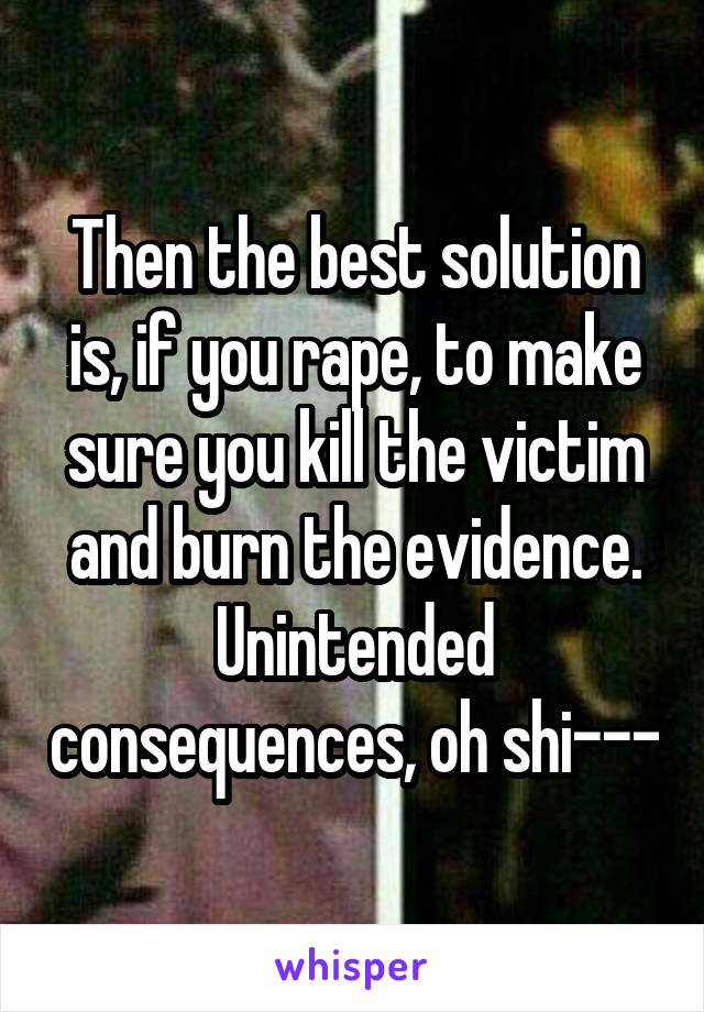 Then the best solution is, if you rape, to make sure you kill the victim and burn the evidence. Unintended consequences, oh shi---