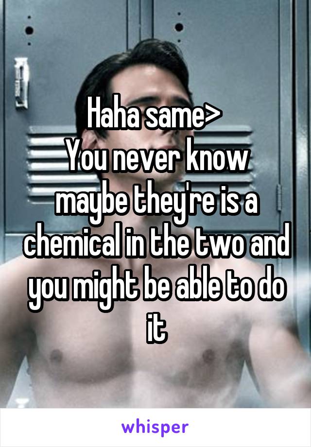 Haha same> 
You never know maybe they're is a chemical in the two and you might be able to do it
