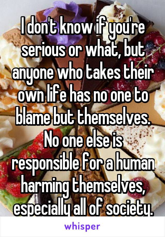 I don't know if you're serious or what, but anyone who takes their own life has no one to blame but themselves. No one else is responsible for a human harming themselves, especially all of society.