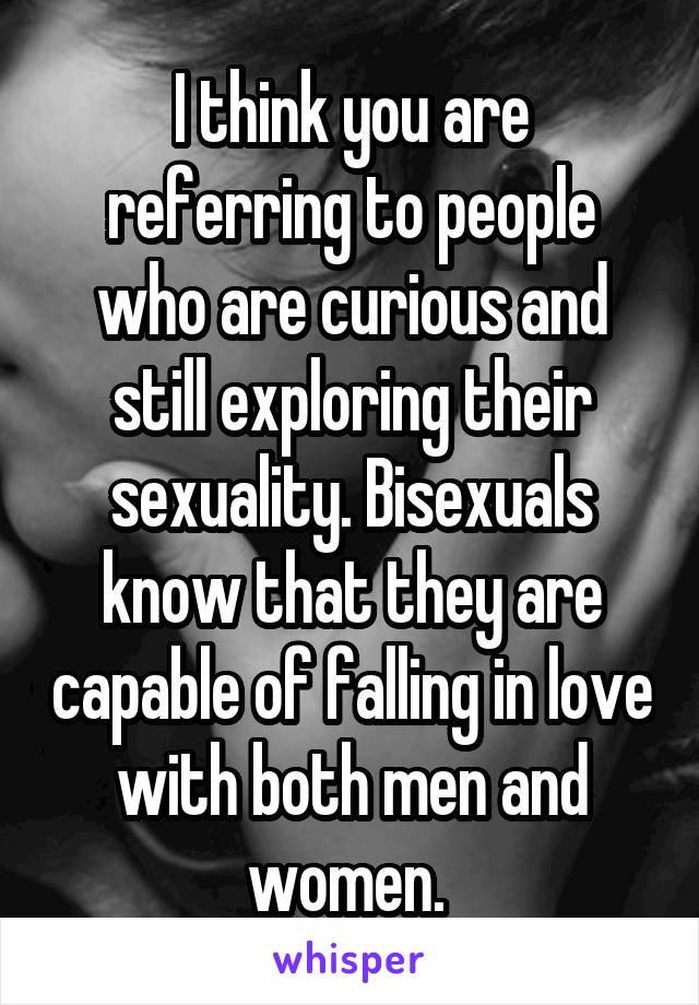 I think you are referring to people who are curious and still exploring their sexuality. Bisexuals know that they are capable of falling in love with both men and women. 