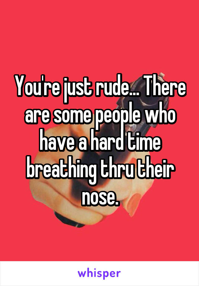 You're just rude... There are some people who have a hard time breathing thru their nose.