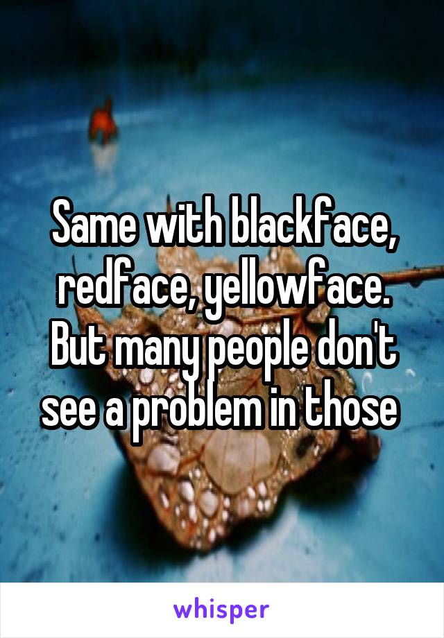Same with blackface, redface, yellowface. But many people don't see a problem in those 