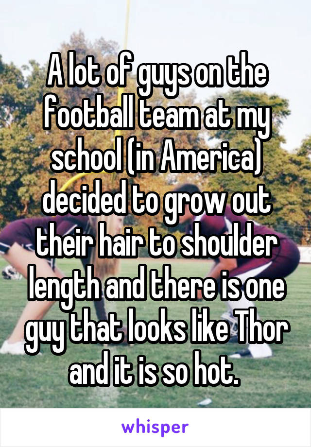 A lot of guys on the football team at my school (in America) decided to grow out their hair to shoulder length and there is one guy that looks like Thor and it is so hot. 