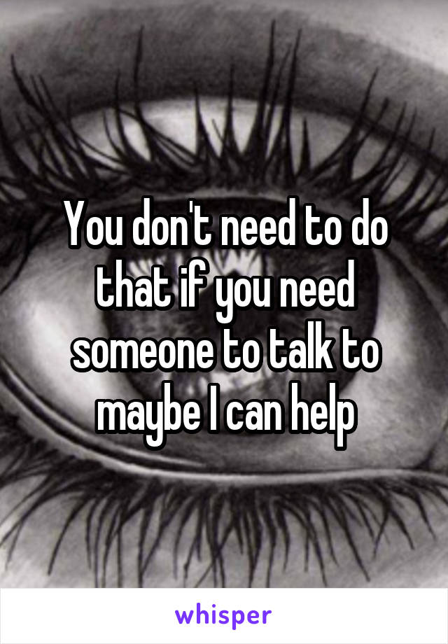 You don't need to do that if you need someone to talk to maybe I can help