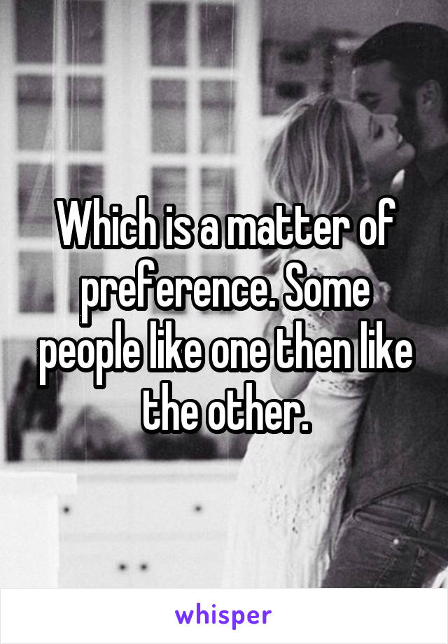 Which is a matter of preference. Some people like one then like the other.
