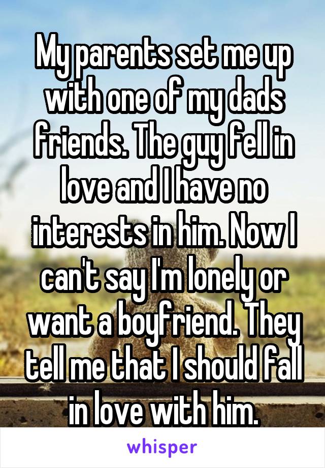 My parents set me up with one of my dads friends. The guy fell in love and I have no interests in him. Now I can't say I'm lonely or want a boyfriend. They tell me that I should fall in love with him.