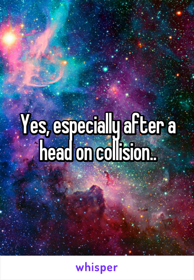 Yes, especially after a head on collision..