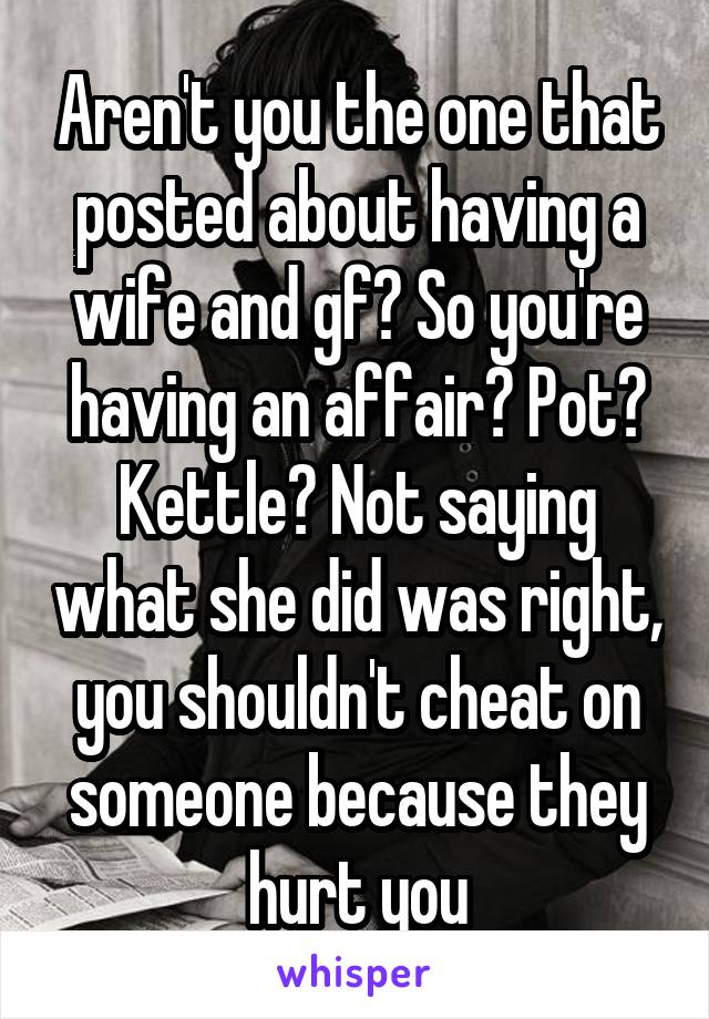 Aren't you the one that posted about having a wife and gf? So you're having an affair? Pot? Kettle? Not saying what she did was right, you shouldn't cheat on someone because they hurt you
