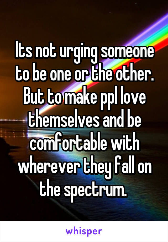 Its not urging someone to be one or the other. But to make ppl love themselves and be comfortable with wherever they fall on the spectrum. 