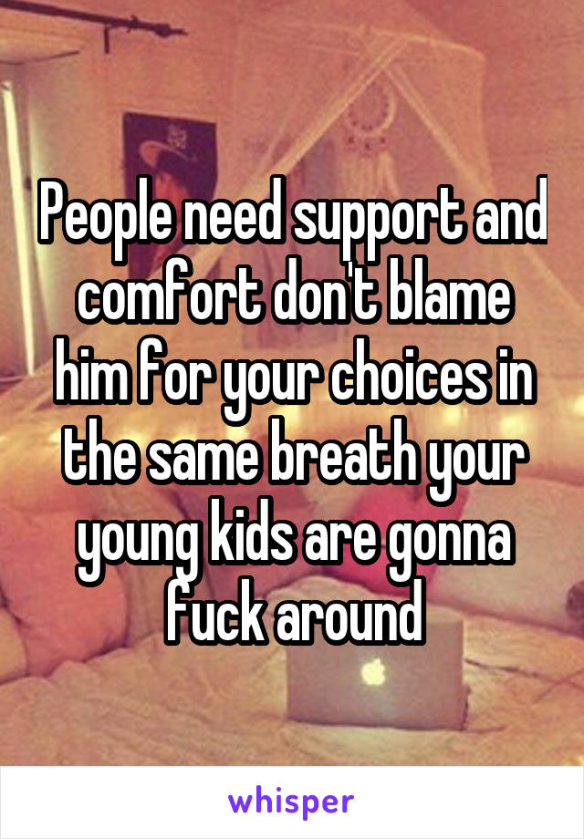 People need support and comfort don't blame him for your choices in the same breath your young kids are gonna fuck around