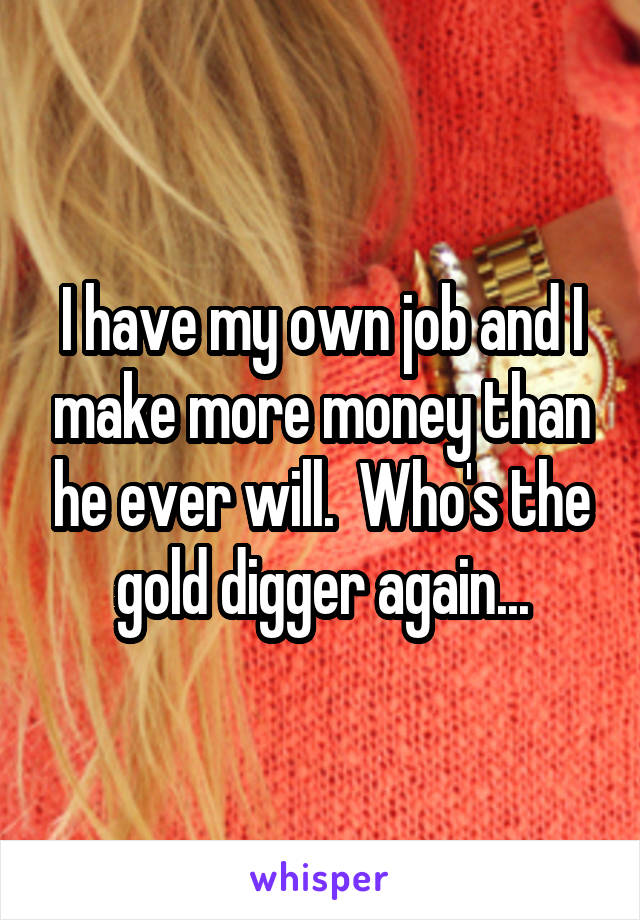 I have my own job and I make more money than he ever will.  Who's the gold digger again...