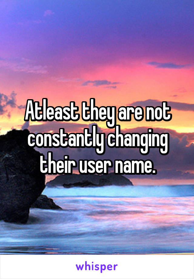 Atleast they are not constantly changing their user name.