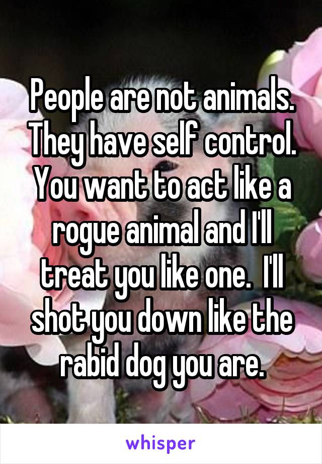 People are not animals. They have self control.
You want to act like a rogue animal and I'll treat you like one.  I'll shot you down like the rabid dog you are.