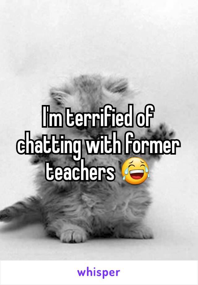 I'm terrified of chatting with former teachers 😂