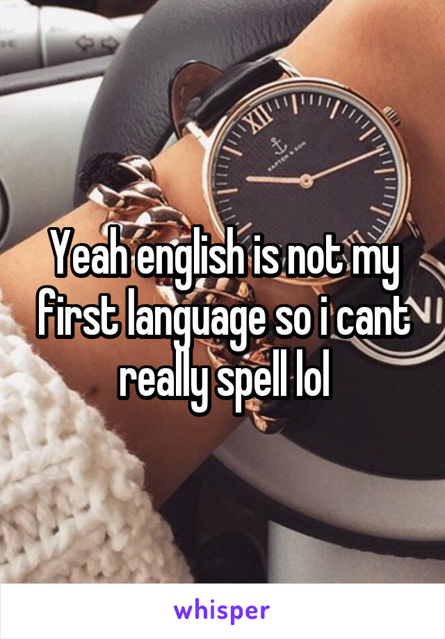 Yeah english is not my first language so i cant really spell lol