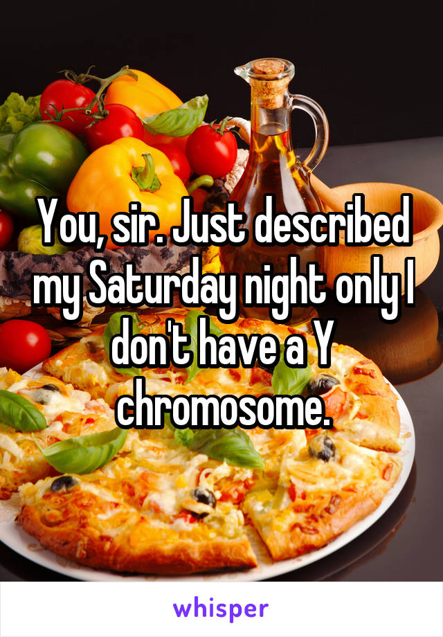 You, sir. Just described my Saturday night only I don't have a Y chromosome.