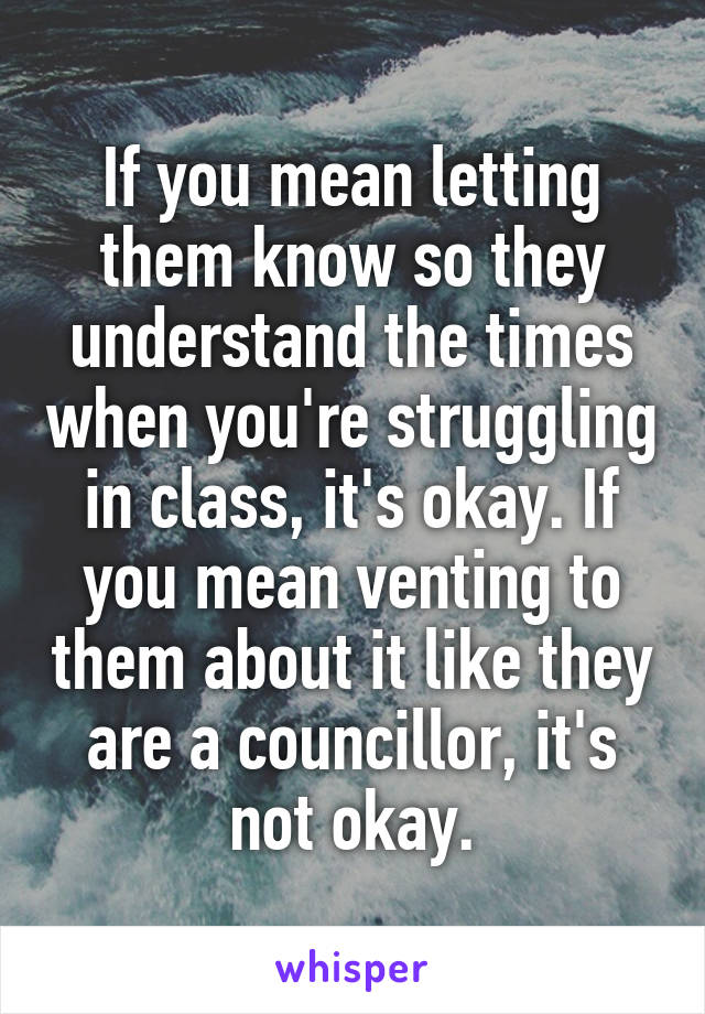 If you mean letting them know so they understand the times when you're struggling in class, it's okay. If you mean venting to them about it like they are a councillor, it's not okay.