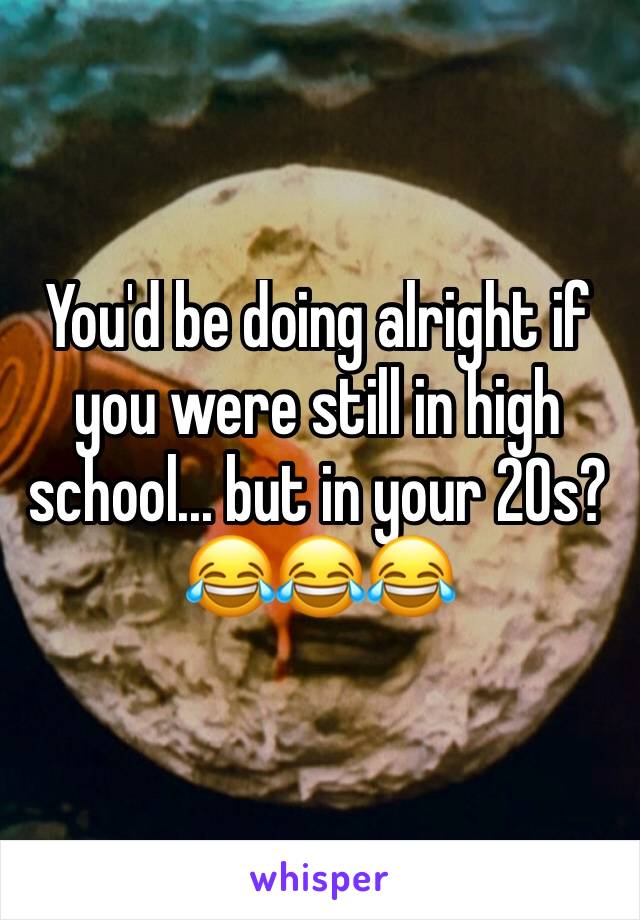You'd be doing alright if you were still in high school... but in your 20s? 😂😂😂