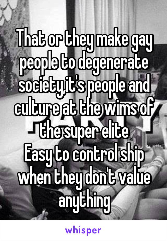 That or they make gay people to degenerate society,it's people and culture at the wims of the super elite
Easy to control ship when they don't value anything